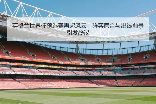 英格兰世界杯预选赛再起风云：阵容磨合与出线前景引发热议